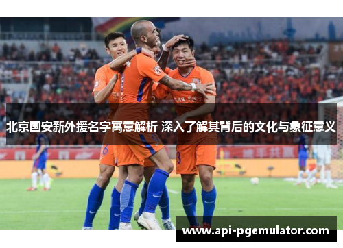 北京国安新外援名字寓意解析 深入了解其背后的文化与象征意义