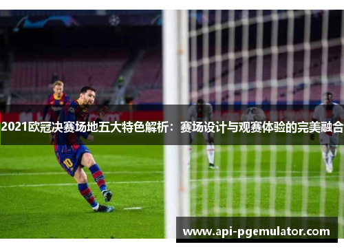 2021欧冠决赛场地五大特色解析：赛场设计与观赛体验的完美融合