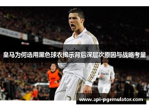 皇马为何选用黑色球衣揭示背后深层次原因与战略考量