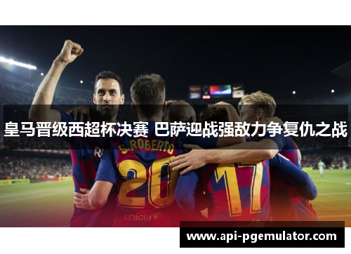 皇马晋级西超杯决赛 巴萨迎战强敌力争复仇之战