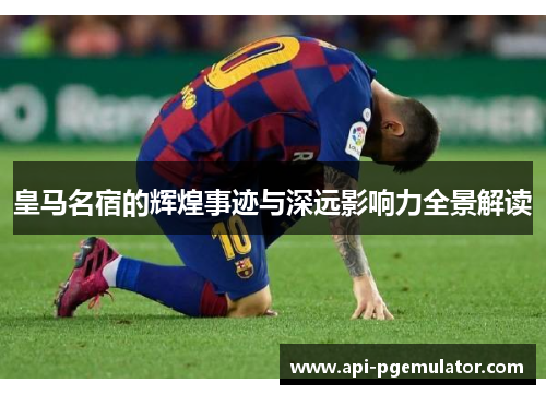 皇马名宿的辉煌事迹与深远影响力全景解读