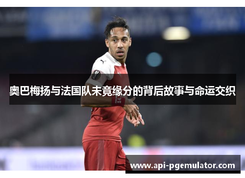 奥巴梅扬与法国队未竟缘分的背后故事与命运交织 奥巴梅扬与法国队未竟缘分的背后故事与命运交织