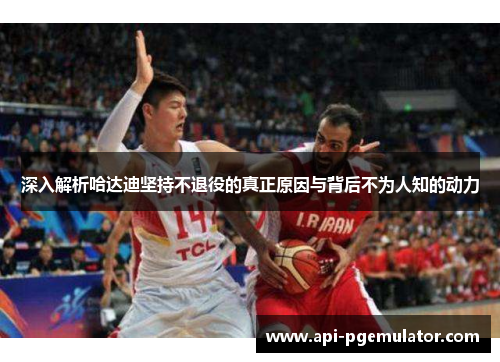 深入解析哈达迪坚持不退役的真正原因与背后不为人知的动力 深入解析哈达迪坚持不退役的真正原因与背后不为人知的动力