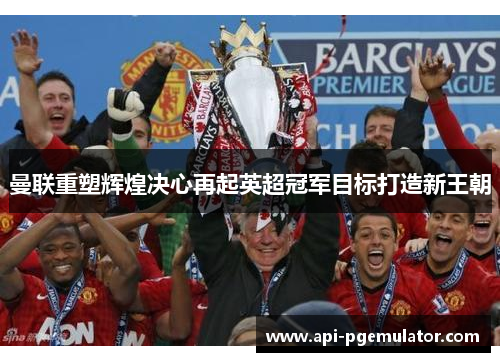 曼联重塑辉煌决心再起英超冠军目标打造新王朝 曼联重塑辉煌决心再起英超冠军目标打造新王朝