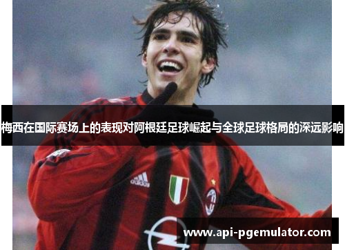 梅西在国际赛场上的表现对阿根廷足球崛起与全球足球格局的深远影响