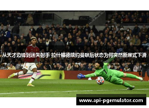 从天才边锋到迷失射手 拉什福德续约曼联后状态为何突然断崖式下滑 从天才边锋到迷失射手 拉什福德续约曼联后状态为何突然断崖式下滑