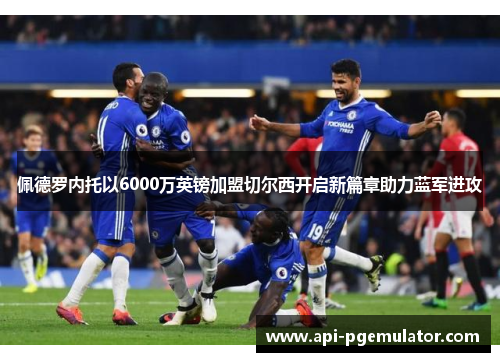 佩德罗内托以6000万英镑加盟切尔西开启新篇章助力蓝军进攻