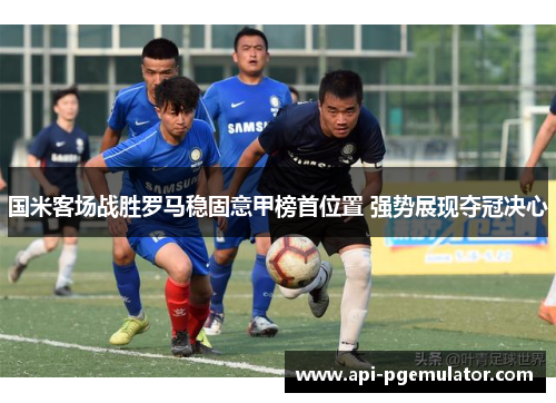 国米客场战胜罗马稳固意甲榜首位置 强势展现夺冠决心 国米客场战胜罗马稳固意甲榜首位置 强势展现夺冠决心
